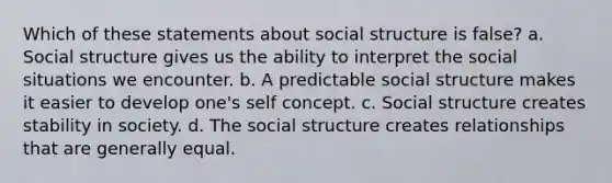 Which of these statements about social structure is false? a. Social structure gives us the ability to interpret the social situations we encounter. b. A predictable social structure makes it easier to develop one's self concept. c. Social structure creates stability in society. d. The social structure creates relationships that are generally equal.