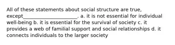 All of these statements about social structure are true, except______________________. a. it is not essential for individual well-being b. it is essential for the survival of society c. it provides a web of familial support and social relationships d. it connects individuals to the larger society