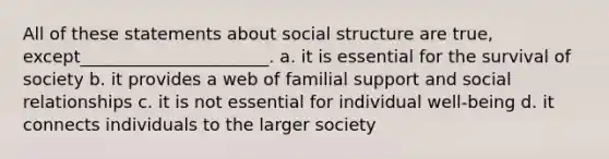 All of these statements about social structure are true, except______________________. a. it is essential for the survival of society b. it provides a web of familial support and social relationships c. it is not essential for individual well-being d. it connects individuals to the larger society