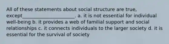 ​All of these statements about social structure are true, except______________________. a. ​it is not essential for individual well-being b. ​it provides a web of familial support and social relationships c. ​it connects individuals to the larger society d. ​it is essential for the survival of society