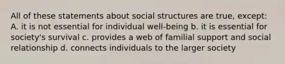 All of these statements about social structures are true, except: A. it is not essential for individual well-being b. it is essential for society's survival c. provides a web of familial support and social relationship d. connects individuals to the larger society