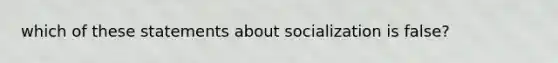 which of these statements about socialization is false?