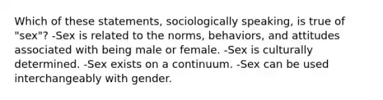 Which of these statements, sociologically speaking, is true of "sex"? -Sex is related to the norms, behaviors, and attitudes associated with being male or female. -Sex is culturally determined. -Sex exists on a continuum. -Sex can be used interchangeably with gender.