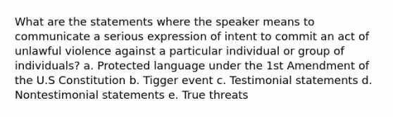 What are the statements where the speaker means to communicate a serious expression of intent to commit an act of unlawful violence against a particular individual or group of individuals? a. Protected language under the 1st Amendment of the U.S Constitution b. Tigger event c. Testimonial statements d. Nontestimonial statements e. True threats