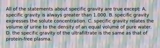 All of the statements about specific gravity are true except: A. specific gravity is always greater than 1.000. B. specific gravity expresses the solute concentration. C. specific gravity relates the volume of urine to the density of an equal volume of pure water. D. the specific gravity of the ultrafiltrate is the same as that of protein-free plasma.