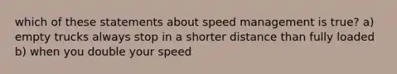 which of these statements about speed management is true? a) empty trucks always stop in a shorter distance than fully loaded b) when you double your speed