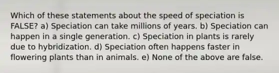 Which of these statements about the speed of speciation is FALSE? a) Speciation can take millions of years. b) Speciation can happen in a single generation. c) Speciation in plants is rarely due to hybridization. d) Speciation often happens faster in flowering plants than in animals. e) None of the above are false.