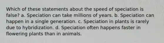 Which of these statements about the speed of speciation is false? a. Speciation can take millions of years. b. Speciation can happen in a single generation. c. Speciation in plants is rarely due to hybridization. d. Speciation often happens faster in flowering plants than in animals.