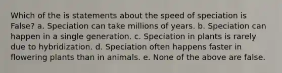 Which of the is statements about the speed of speciation is False? a. Speciation can take millions of years. b. Speciation can happen in a single generation. c. Speciation in plants is rarely due to hybridization. d. Speciation often happens faster in flowering plants than in animals. e. None of the above are false.