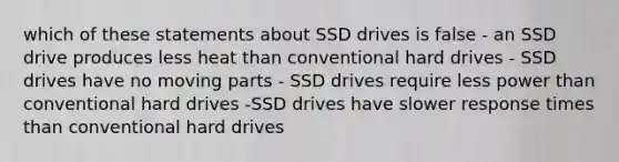 which of these statements about SSD drives is false - an SSD drive produces less heat than conventional hard drives - SSD drives have no moving parts - SSD drives require less power than conventional hard drives -SSD drives have slower response times than conventional hard drives