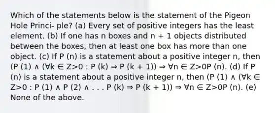 Which of the statements below is the statement of the Pigeon Hole Princi- ple? (a) Every set of positive integers has the least element. (b) If one has n boxes and n + 1 objects distributed between the boxes, then at least one box has more than one object. (c) If P (n) is a statement about a positive integer n, then (P (1) ∧ (∀k ∈ Z>0 : P (k) ⇒ P (k + 1)) ⇒ ∀n ∈ Z>0P (n). (d) If P (n) is a statement about a positive integer n, then (P (1) ∧ (∀k ∈ Z>0 : P (1) ∧ P (2) ∧ . . . P (k) ⇒ P (k + 1)) ⇒ ∀n ∈ Z>0P (n). (e) None of the above.