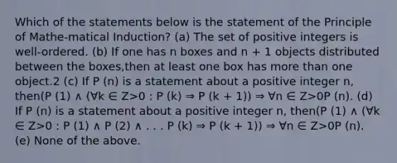 Which of the statements below is the statement of the Principle of Mathe-matical Induction? (a) The set of positive integers is well-ordered. (b) If one has n boxes and n + 1 objects distributed between the boxes,then at least one box has more than one object.2 (c) If P (n) is a statement about a positive integer n, then(P (1) ∧ (∀k ∈ Z>0 : P (k) ⇒ P (k + 1)) ⇒ ∀n ∈ Z>0P (n). (d) If P (n) is a statement about a positive integer n, then(P (1) ∧ (∀k ∈ Z>0 : P (1) ∧ P (2) ∧ . . . P (k) ⇒ P (k + 1)) ⇒ ∀n ∈ Z>0P (n). (e) None of the above.