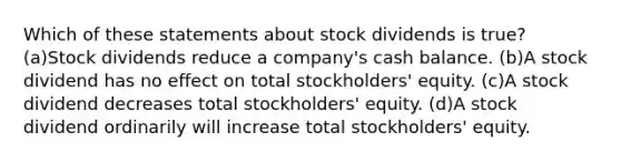 Which of these statements about stock dividends is true? (a)Stock dividends reduce a company's cash balance. (b)A stock dividend has no effect on total stockholders' equity. (c)A stock dividend decreases total stockholders' equity. (d)A stock dividend ordinarily will increase total stockholders' equity.