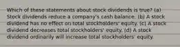 Which of these statements about stock dividends is true? (a) Stock dividends reduce a company's cash balance. (b) A stock dividend has no effect on total stockholders' equity. (c) A stock dividend decreases total stockholders' equity. (d) A stock dividend ordinarily will increase total stockholders' equity.