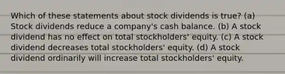 Which of these statements about stock dividends is true? (a) Stock dividends reduce a company's cash balance. (b) A stock dividend has no effect on total stockholders' equity. (c) A stock dividend decreases total stockholders' equity. (d) A stock dividend ordinarily will increase total stockholders' equity.