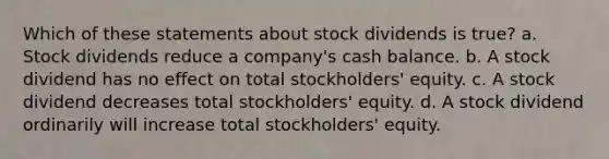 Which of these statements about stock dividends is true? a. Stock dividends reduce a company's cash balance. b. A stock dividend has no effect on total stockholders' equity. c. A stock dividend decreases total stockholders' equity. d. A stock dividend ordinarily will increase total stockholders' equity.