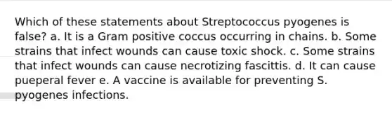 Which of these statements about Streptococcus pyogenes is false? a. It is a Gram positive coccus occurring in chains. b. Some strains that infect wounds can cause toxic shock. c. Some strains that infect wounds can cause necrotizing fascittis. d. It can cause pueperal fever e. A vaccine is available for preventing S. pyogenes infections.