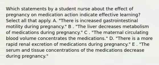 Which statements by a student nurse about the effect of pregnancy on medication action indicate effective learning? Select all that apply. A. "There is increased gastrointestinal motility during pregnancy." B . "The liver decreases metabolism of medications during pregnancy." C . "The maternal circulating blood volume concentrates the medications." D. "There is a more rapid renal excretion of medications during pregnancy." E . "The serum and tissue concentrations of the medications decrease during pregnancy."