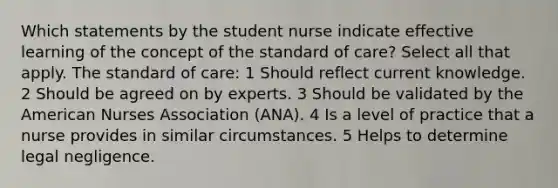 Which statements by the student nurse indicate effective learning of the concept of the standard of care? Select all that apply. The standard of care: 1 Should reflect current knowledge. 2 Should be agreed on by experts. 3 Should be validated by the American Nurses Association (ANA). 4 Is a level of practice that a nurse provides in similar circumstances. 5 Helps to determine legal negligence.