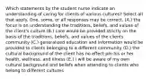 Which statements by the student nurse indicate an understanding of caring for clients of various cultures? Select all that apply. One, some, or all responses may be correct. (A.) the focus is on understanding the traditions, beliefs, and values of the client's culture (B.) care would be provided strictly on the basis of the traditions, beliefs, and values of the clients community (C.) generalized education and information would be provided to clients belonging to a different community (D.) the cultural background of the client has no effect pm his or her health, wellness, and illness (E.) i will be aware of my own cultural background and beliefs when attending to clients who belong to different cultures