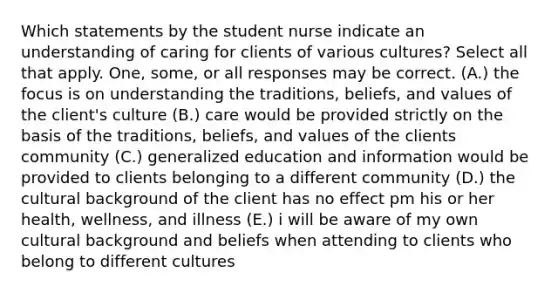 Which statements by the student nurse indicate an understanding of caring for clients of various cultures? Select all that apply. One, some, or all responses may be correct. (A.) the focus is on understanding the traditions, beliefs, and values of the client's culture (B.) care would be provided strictly on the basis of the traditions, beliefs, and values of the clients community (C.) generalized education and information would be provided to clients belonging to a different community (D.) the cultural background of the client has no effect pm his or her health, wellness, and illness (E.) i will be aware of my own cultural background and beliefs when attending to clients who belong to different cultures