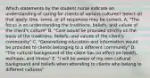 Which statements by the student nurse indicate an understanding of caring for clients of various cultures? Select all that apply. One, some, or all responses may be correct. A. "The focus is on understanding the traditions, beliefs, and values of the client's culture" B. "Care would be provided strictly on the basis of the traditions, beliefs, and values of the client's community" C. "Generalizing education and information would be provided to clients belonging to a different community" D. "The cultural background of the client has no effect on health, wellness, and illness" E. "I will be aware of my own cultural background and beliefs when attending to clients who belong to different cultures"