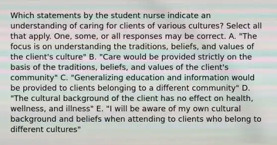 Which statements by the student nurse indicate an understanding of caring for clients of various cultures? Select all that apply. One, some, or all responses may be correct. A. "The focus is on understanding the traditions, beliefs, and values of the client's culture" B. "Care would be provided strictly on the basis of the traditions, beliefs, and values of the client's community" C. "Generalizing education and information would be provided to clients belonging to a different community" D. "The cultural background of the client has no effect on health, wellness, and illness" E. "I will be aware of my own cultural background and beliefs when attending to clients who belong to different cultures"