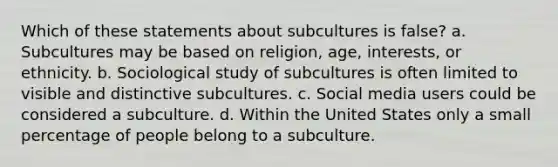 Which of these statements about subcultures is false? a. Subcultures may be based on religion, age, interests, or ethnicity. b. Sociological study of subcultures is often limited to visible and distinctive subcultures. c. Social media users could be considered a subculture. d. Within the United States only a small percentage of people belong to a subculture.