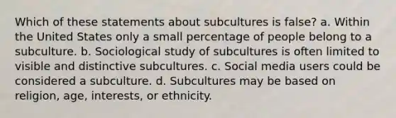 Which of these statements about subcultures is false? a. Within the United States only a small percentage of people belong to a subculture. b. Sociological study of subcultures is often limited to visible and distinctive subcultures. c. Social media users could be considered a subculture. d. Subcultures may be based on religion, age, interests, or ethnicity.