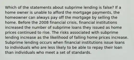 Which of the statements about subprime lending is false? If a home owner is unable to afford the mortgage payments, the homeowner can always pay off the mortgage by selling the home. Before the 2008 financial crisis, financial institutions increased the number of subprime loans they issued as home prices continued to rise. The risks associated with subprime lending increase as the likelihood of falling home prices increase. Subprime lending occurs when financial institutions issue loans to individuals who are less likely to be able to repay their loan than individuals who meet a set of standards.