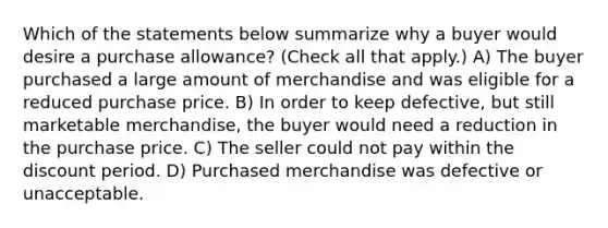 Which of the statements below summarize why a buyer would desire a purchase allowance? (Check all that apply.) A) The buyer purchased a large amount of merchandise and was eligible for a reduced purchase price. B) In order to keep defective, but still marketable merchandise, the buyer would need a reduction in the purchase price. C) The seller could not pay within the discount period. D) Purchased merchandise was defective or unacceptable.