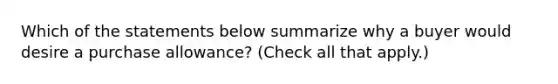 Which of the statements below summarize why a buyer would desire a purchase allowance? (Check all that apply.)