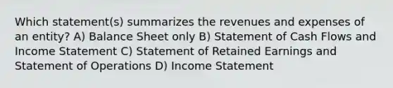 Which statement(s) summarizes the revenues and expenses of an entity? A) Balance Sheet only B) Statement of Cash Flows and Income Statement C) Statement of Retained Earnings and Statement of Operations D) Income Statement