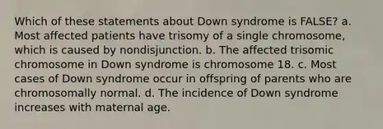 Which of these statements about Down syndrome is FALSE? a. Most affected patients have trisomy of a single chromosome, which is caused by nondisjunction. b. The affected trisomic chromosome in Down syndrome is chromosome 18. c. Most cases of Down syndrome occur in offspring of parents who are chromosomally normal. d. The incidence of Down syndrome increases with maternal age.