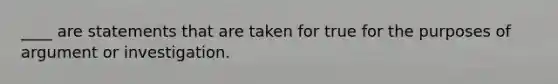 ____ are statements that are taken for true for the purposes of argument or investigation.