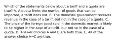 Which of the statements below about a tariff and a quota are true? A. A quota limits the number of goods that can be imported, a tariff does not. B. The domestic government receives revenue in the case of a tariff, but not in the case of a quota. C. The price of the foreign good sold in the domestic market is likely to be higher in the case of a tariff, but not so in the case of a quota. D. Answer choices A and B are both true. E. All of the answer choice A→C are true.