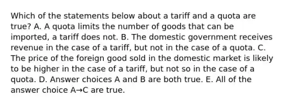 Which of the statements below about a tariff and a quota are true? A. A quota limits the number of goods that can be imported, a tariff does not. B. The domestic government receives revenue in the case of a tariff, but not in the case of a quota. C. The price of the foreign good sold in the domestic market is likely to be higher in the case of a tariff, but not so in the case of a quota. D. Answer choices A and B are both true. E. All of the answer choice A→C are true.