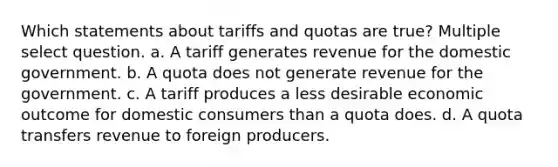 Which statements about tariffs and quotas are true? Multiple select question. a. A tariff generates revenue for the domestic government. b. A quota does not generate revenue for the government. c. A tariff produces a less desirable economic outcome for domestic consumers than a quota does. d. A quota transfers revenue to foreign producers.