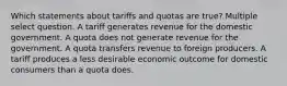 Which statements about tariffs and quotas are true? Multiple select question. A tariff generates revenue for the domestic government. A quota does not generate revenue for the government. A quota transfers revenue to foreign producers. A tariff produces a less desirable economic outcome for domestic consumers than a quota does.