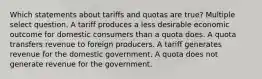 Which statements about tariffs and quotas are true? Multiple select question. A tariff produces a less desirable economic outcome for domestic consumers than a quota does. A quota transfers revenue to foreign producers. A tariff generates revenue for the domestic government. A quota does not generate revenue for the government.