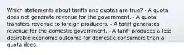 Which statements about tariffs and quotas are true? - A quota does not generate revenue for the government. - A quota transfers revenue to foreign producers. - A tariff generates revenue for the domestic government. - A tariff produces a less desirable economic outcome for domestic consumers than a quota does.