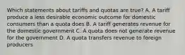 Which statements about tariffs and quotas are true? A. A tariff produce a less desirable economic outcome for domestic consumers than a quota does B. A tariff generates revenue for the domestic government C. A quota does not generate revenue for the government D. A quota transfers revenue to foreign producers