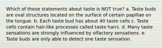 Which of these statements about taste is NOT true? a. Taste buds are oval structures located on the surface of certain papillae on the tongue. b. Each taste bud has about 40 taste cells c. Taste cells contain hair-like processes called taste hairs. d. Many taste sensations are strongly influenced by olfactory sensations. e. Taste buds are only able to detect one taste sensation.