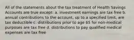 All of the statements about the tax treatment of Health Savings Accounts are true except: a. investment earnings are tax free b. annual contributions to the account, up to a specified limit, are tax deductible c. distributions prior to age 65 for non-medical purposes are tax free d. distributions to pay qualified medical expenses are tax free