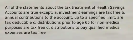 All of the statements about the tax treatment of Health Savings Accounts are true except: a. investment earnings are tax free b. annual contributions to the account, up to a specified limit, are tax deductible c. distributions prior to age 65 for non-medical purposes are tax free d. distributions to pay qualified medical expenses are tax free