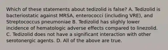 Which of these statements about tedizolid is false? A. Tedizolid is bacteriostatic against MRSA, enterococci (including VRE), and Streptococcus pneumoniae B. Tedizolid has slighly lower incidence of hematologic adverse effects compared to linezolid. C. Tedizolid does not have a significant interaction with other serotonergic agents. D. All of the above are true.