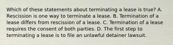 Which of these statements about terminating a lease is true? A. Rescission is one way to terminate a lease. B. Termination of a lease differs from rescission of a lease. C. Termination of a lease requires the consent of both parties. D. The first step to terminating a lease is to file an unlawful detainer lawsuit.