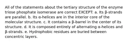 All of the statements about the tertiary structure of the enzyme triose phosphate isomerase are correct EXCEPT: a. Its β-strands are parallel. b. Its α-helices are in the interior core of the molecular structure. c. It contains a β-barrel in the center of its structure. d. It is composed entirely of alternating α-helices and β-strands. e. Hydrophobic residues are buried between concentric layers.