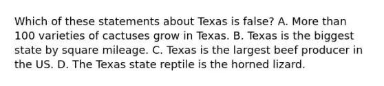 Which of these statements about Texas is false? A. More than 100 varieties of cactuses grow in Texas. B. Texas is the biggest state by square mileage. C. Texas is the largest beef producer in the US. D. The Texas state reptile is the horned lizard.