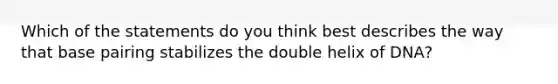 Which of the statements do you think best describes the way that base pairing stabilizes the double helix of DNA?